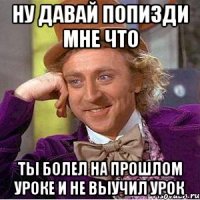 НУ ДАВАЙ ПОПИЗДИ МНЕ ЧТО ТЫ БОЛЕЛ НА ПРОШЛОМ УРОКЕ И НЕ ВЫУЧИЛ УРОК