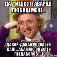 Да, ти ШО?! Гаваріш, любиш мене... Давай-давай розказуй далі,...абажаю слухати піздаболов.....)