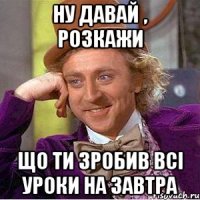 ну давай , розкажи що ти зробив всі уроки на завтра