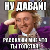 Ну давай! Расскажи мне что ты толстая!