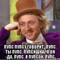  Пупс пупсу говорит -Пупс, ты пупс, пупсишка?А он -да, пупс, я пупсок, пупс