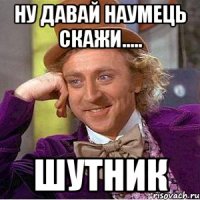 ну давай наумець скажи..... ШУТНИК