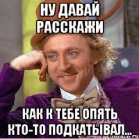 Ну давай расскажи как к тебе опять кто-то подкатывал...