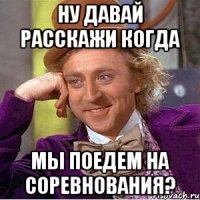 ну давай расскажи когда мы поедем на соревнования?