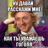 ну давай , расскажи мне как ты уважаешь гоголя