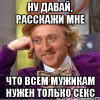 ну давай, расскажи мне что всем мужикам нужен только секс
