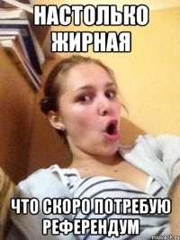настолько жирная что скоро потребую референдум