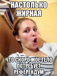настолько жирная что скоро мое тело потребует референдум