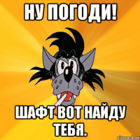 Ну погоди! Шафт вот найду тебя.