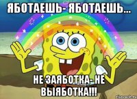 Яботаешь- яботаешь... Не заяботка- не выяботка!!!