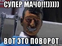 Супер МАЧО!!!))))) ВОТ ЭТО ПОВОРОТ