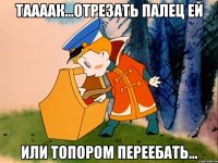 ТААААК...ОТРЕЗАТЬ ПАЛЕЦ ЕЙ ИЛИ ТОПОРОМ ПЕРЕЕБАТЬ...