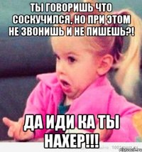 Ты говоришь что соскучился, но при этом не звонишь и не пишешь?! Да иди ка ты нахер!!!