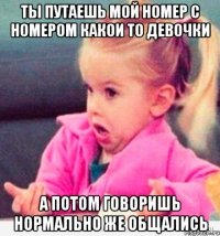 Ты путаешь мой номер с номером какои то девочки а потом говоришь нормально же общались