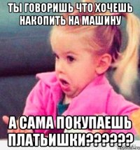 Ты говоришь что хочешь накопить на машину А сама покупаешь платьишки??????