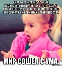 У нас был нетрансфобный, бодипозитивный, паблик с 2012 года, но нас никто не репостил, а потом появились эти сучара и их все кому не лень репостят. Мир сошел с ума.