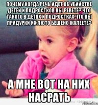 Почему когда речь идет об убийстве детей и подростков вы ревете? Что такого в детях и подростках что вы придурки их люто бешено жалеете? А мне вот на них насрать