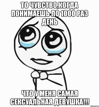 То чувство,когда понимаешь по 1000 раз день что у меня самая сексуальная девушка!!!