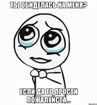 Ты обиделась на меня? Если да то прости пожалуйста...