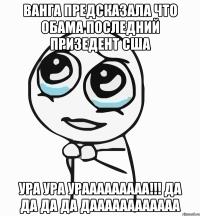 ванга предсказала что Обама последний призедент США ура ура урааааааааа!!! да да да да даааааааааааа