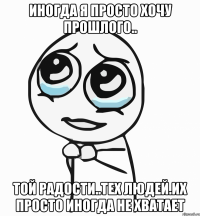 иногда я просто хочу прошлого.. той радости..тех людей.их просто иногда не хватает