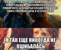 я думала, что мы путево сядем на моей даче, немного выпьем, повеселимся и спокойно ляжем спать, без избитых соседей, повешеного ожога, спаленной дачи, и 15 суток в сизо я так еще никогда не ошибалась