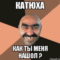 Катюха как ты меня нашол ?