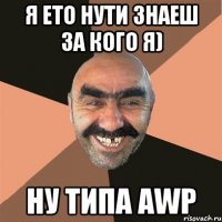 я ето нути знаеш за кого я) ну типа AWP