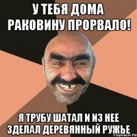 у тебя дома раковину прорвало! я трубу шатал и из нее зделал деревянный ружье