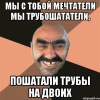 Мы с тобой мечтатели Мы трубошататели, Пошатали трубы на двоих