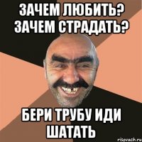 Зачем любить? Зачем страдать? Бери трубу иди шатать