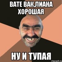 вате вак,лиана хорошая ну и тупая