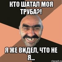 Кто шатал моя труба?! Я же видел, что не я...