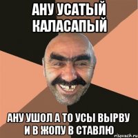 ану усатый каласапый ану ушол а то усы вырву и в жопу в ставлю