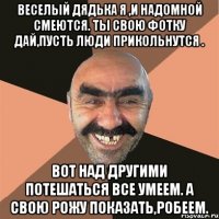 Веселый дядька я ,и надомной смеются. Ты свою фотку дай,пусть люди прикольнутся . Вот над другими потешаться все умеем. А свою рожу показать,робеем.