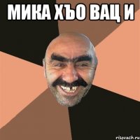 мика хъо вац и 