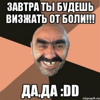 завтра ТЫ будешь ВИЗЖАТЬ от БОЛИ!!! ДА,ДА :DD