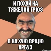 и похуй на тяжелий грюз я на хую врщю арбуз