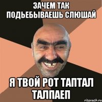 зачем так подьебываешь слюшай я твой рот таптал талпаеп