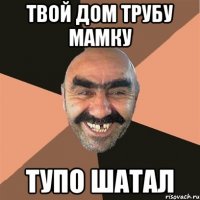 ТВОЙ ДОМ ТРУБУ МАМКУ ТУПО ШАТАЛ