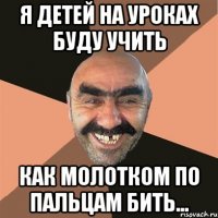 Я детей на уроках буду учить как молотком по пальцам бить...