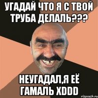 Угадай что я с твой труба делаль??? неугадал,я её гамаль XDDD