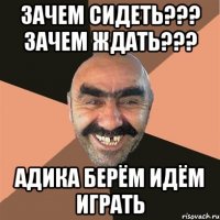 Зачем сидеть??? Зачем ждать??? Адика берём идём играть