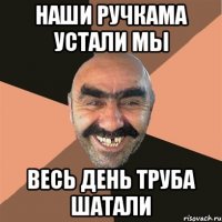 Наши ручкама устали мы весь день труба шатали
