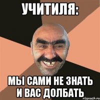 УЧИТИЛЯ: МЫ САМИ НЕ ЗНАТЬ И ВАС ДОЛБАТЬ