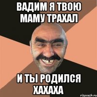 ВАдим я твою Маму Трахал и ты родился хахаха