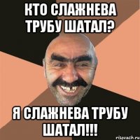кто слажнева трубу шатал? я слажнева трубу шатал!!!