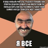 Я ваш новый учитель трудов я покажу как плитку дешево дожить как молотком по пальцу бить как вытаскивать туалетную бумагу когда твой друг идет какать Я все