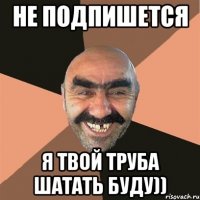 НЕ ПОДПИШЕТСЯ Я ТВОЙ ТРУБА ШАТАТЬ БУДУ))