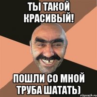 Ты такой красивый! Пошли со мной труба шатать)